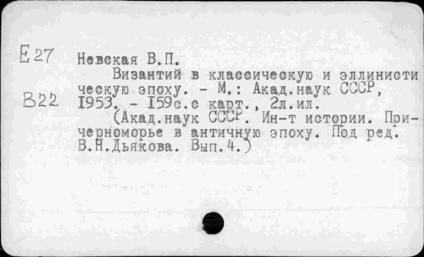 ﻿EST
В22
Невская В.П.
Византий в классическую и эллинисти ческую эпоху. - М.: Акад.наук СССР, 1953. - 159с.с карт., 2л.ил.
(Акад.наук СССР. Ин-т истории. Причерноморье в античную эпоху. Под ред". В.Н.Дьякова. Вып.4.;